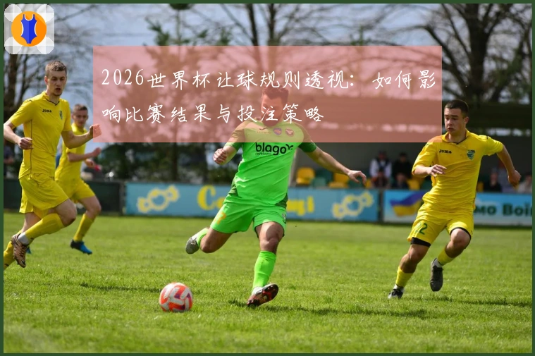 2026世界杯让球规则透视：如何影响比赛结果与投注策略